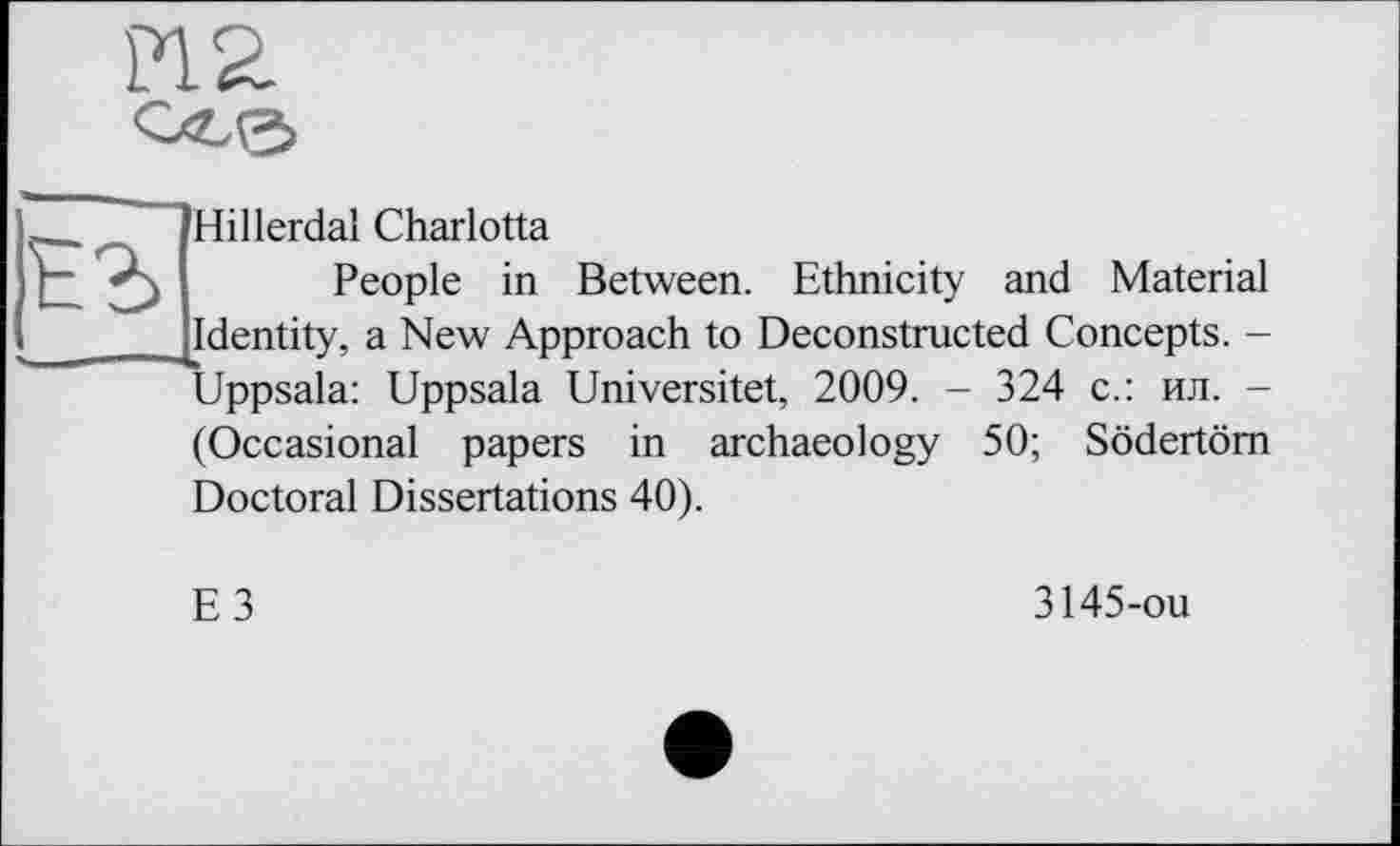 ﻿Pia

Hillerdal Charlotta
People in Between. Ethnicity and Material Identity, a New Approach to Deconstructed Concepts. -Uppsala: Uppsala Universitet, 2009. - 324 с.: ил. -
(Occasional papers in archaeology 50; Södertöm
Doctoral Dissertations 40).
E3
3145-ou